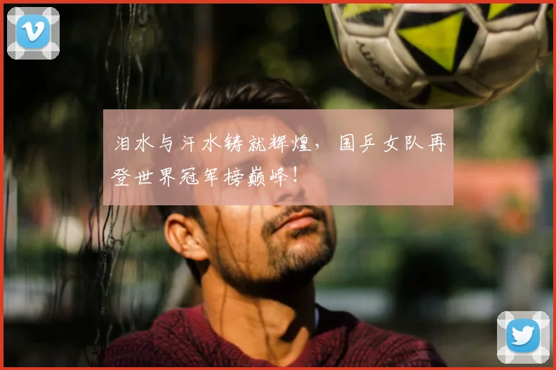 泪水与汗水铸就辉煌,国乒女队再登世界冠军榜巅峰!