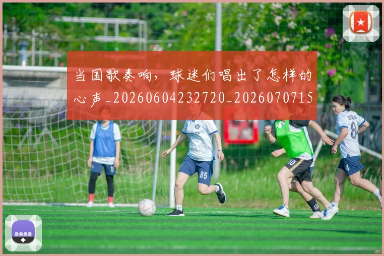 当国歌奏响,球迷们唱出了怎样的心声_20260604232720_20260707152414