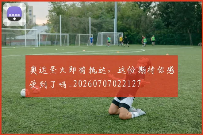 奥运圣火即将抵达,这份期待你感受到了吗_20260707022127