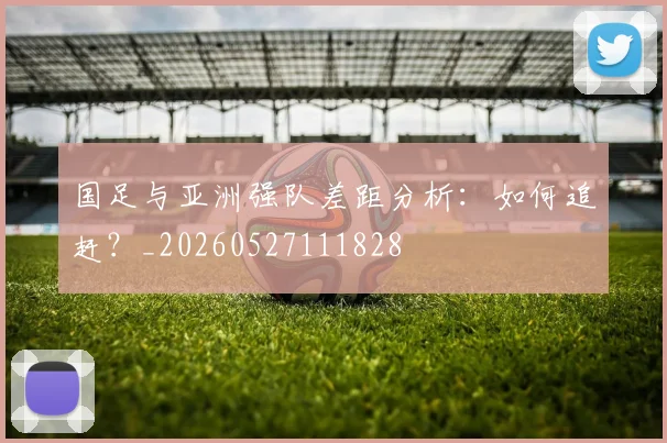 国足与亚洲强队差距分析：如何追赶？_20260527111828