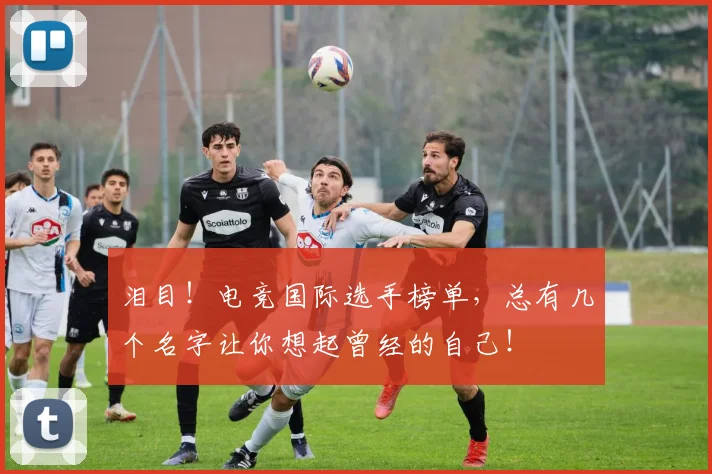 泪目！电竞国际选手榜单，总有几个名字让你想起曾经的自己！