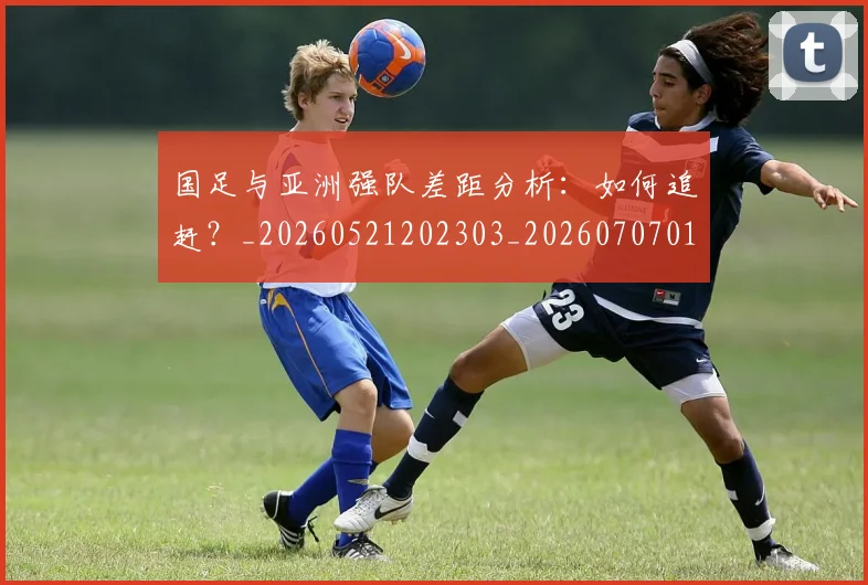 国足与亚洲强队差距分析:如何追赶?_20260521202303_20260707013654