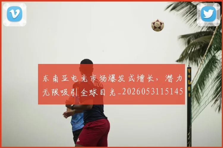 东南亚电竞市场爆发式增长，潜力无限吸引全球目光_20260531151459_20260703204240