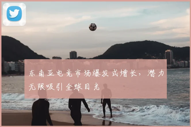东南亚电竞市场爆发式增长，潜力无限吸引全球目光