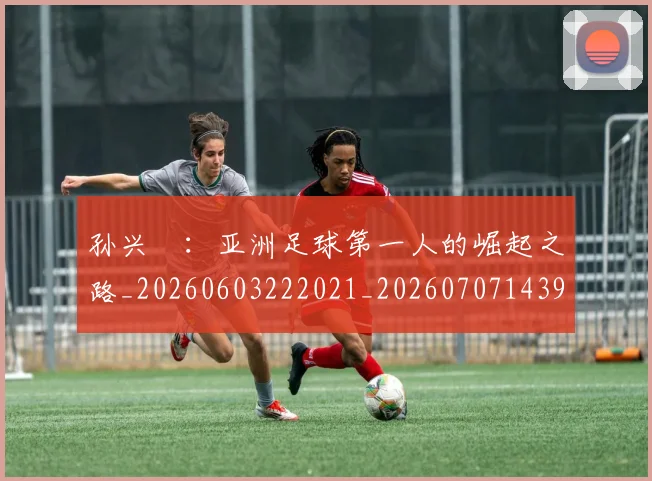 孙兴慜:亚洲足球第一人的崛起之路_20260603222021_20260707143936