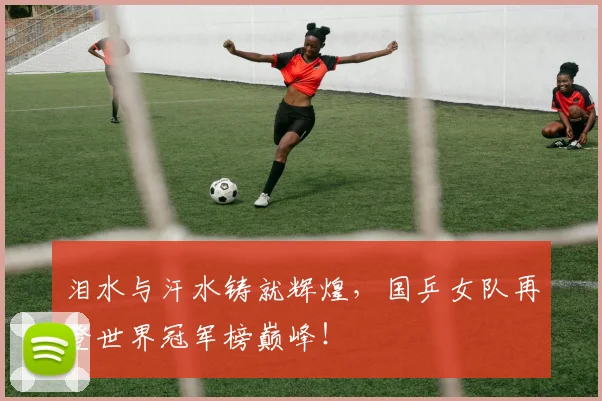 泪水与汗水铸就辉煌，国乒女队再登世界冠军榜巅峰！