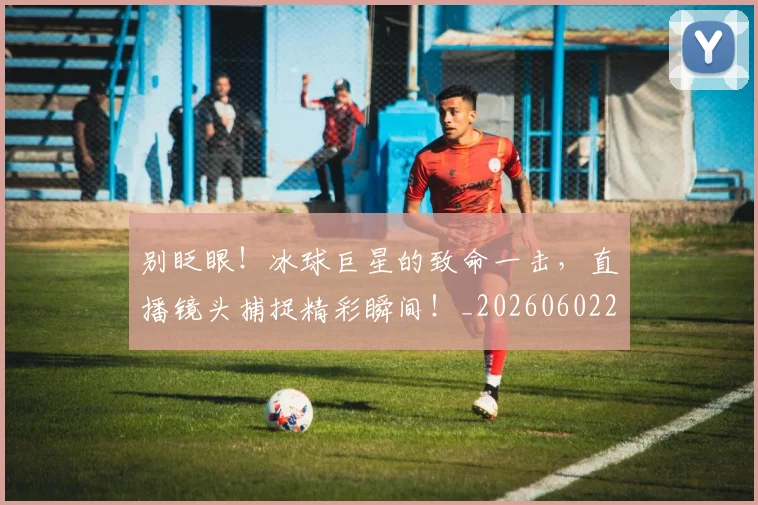 别眨眼！冰球巨星的致命一击，直播镜头捕捉精彩瞬间！_20260602212556_20260704173858